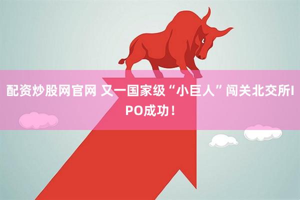 配资炒股网官网 又一国家级“小巨人”闯关北交所IPO成功！