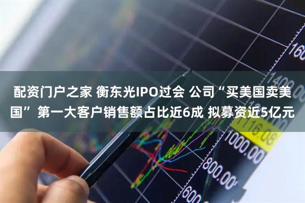 配资门户之家 衡东光IPO过会 公司“买美国卖美国” 第一大客户销售额占比近6成 拟募资近5亿元