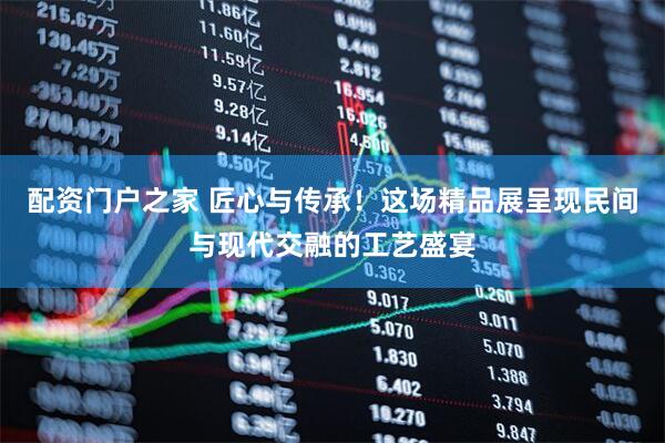 配资门户之家 匠心与传承！这场精品展呈现民间与现代交融的工艺盛宴