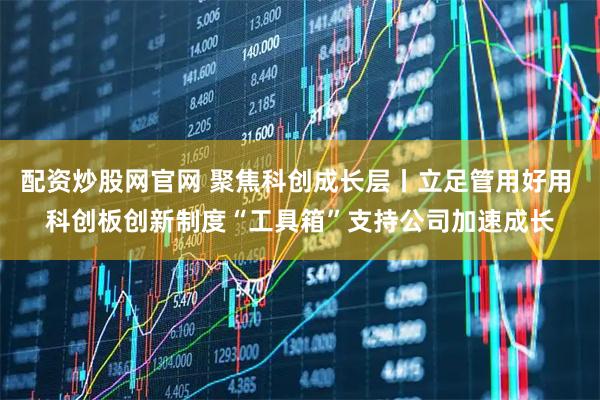配资炒股网官网 聚焦科创成长层丨立足管用好用 科创板创新制度“工具箱”支持公司加速成长
