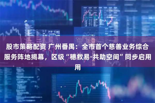 股市策略配资 广州番禺：全市首个慈善业务综合服务阵地揭幕，区级“穗救易·共助空间”同步启用