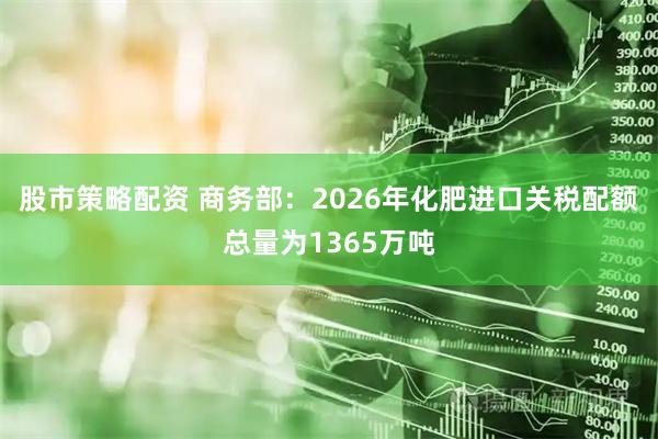 股市策略配资 商务部：2026年化肥进口关税配额总量为1365万吨