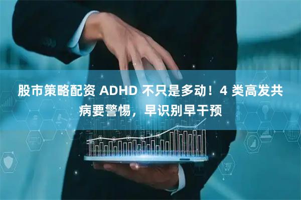 股市策略配资 ADHD 不只是多动！4 类高发共病要警惕，早识别早干预