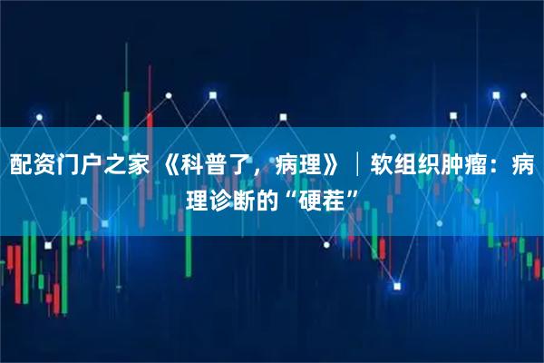 配资门户之家 《科普了，病理》│软组织肿瘤：病理诊断的“硬茬”