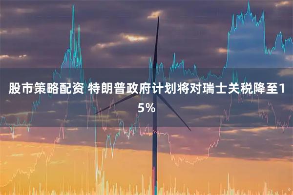 股市策略配资 特朗普政府计划将对瑞士关税降至15%