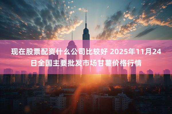现在股票配资什么公司比较好 2025年11月24日全国主要批发市场甘薯价格行情