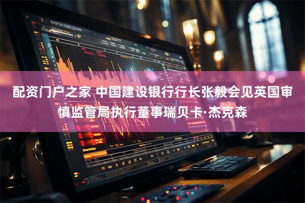 配资门户之家 中国建设银行行长张毅会见英国审慎监管局执行董事瑞贝卡·杰克森