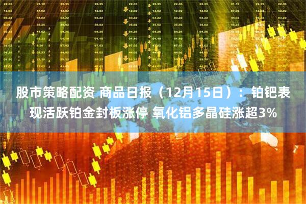 股市策略配资 商品日报（12月15日）：铂钯表现活跃铂金封板涨停 氧化铝多晶硅涨超3%