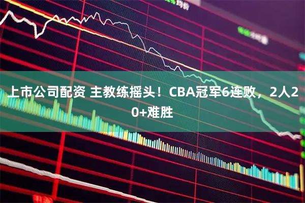 上市公司配资 主教练摇头！CBA冠军6连败，2人20+难胜