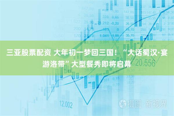 三亚股票配资 大年初一梦回三国！“大话蜀汉·宴游洛带”大型餐秀即将启幕