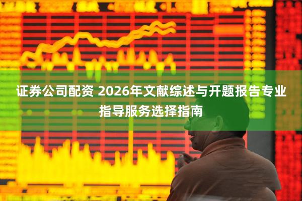 证券公司配资 2026年文献综述与开题报告专业指导服务选择指南