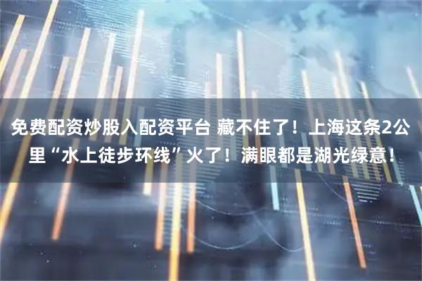 免费配资炒股入配资平台 藏不住了！上海这条2公里“水上徒步环线”火了！满眼都是湖光绿意！