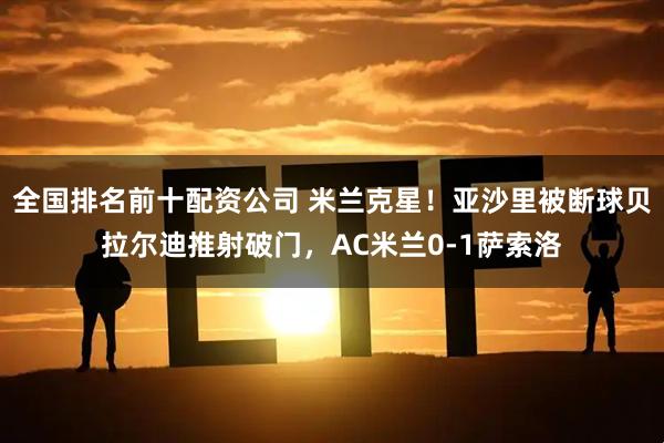 全国排名前十配资公司 米兰克星！亚沙里被断球贝拉尔迪推射破门，AC米兰0-1萨索洛