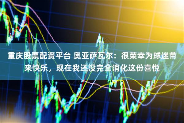 重庆股票配资平台 奥亚萨瓦尔：很荣幸为球迷带来快乐，现在我还没完全消化这份喜悦