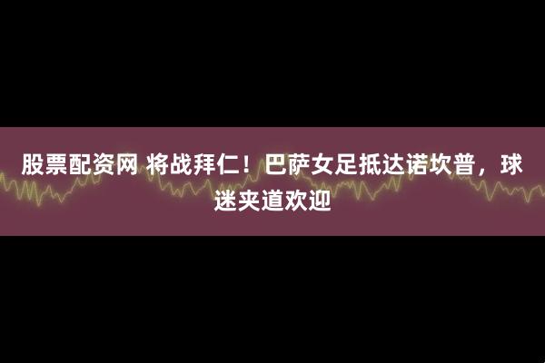股票配资网 将战拜仁！巴萨女足抵达诺坎普，球迷夹道欢迎