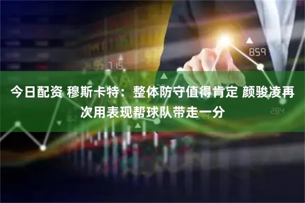 今日配资 穆斯卡特：整体防守值得肯定 颜骏凌再次用表现帮球队带走一分