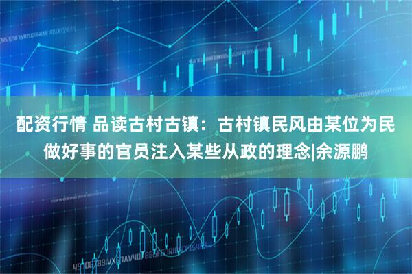 配资行情 品读古村古镇：古村镇民风由某位为民做好事的官员注入某些从政的理念|余源鹏