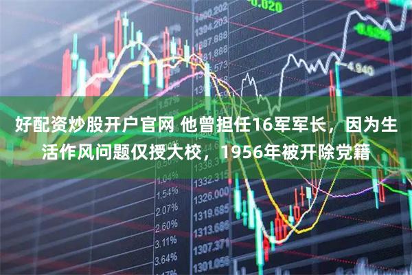 好配资炒股开户官网 他曾担任16军军长，因为生活作风问题仅授大校，1956年被开除党籍