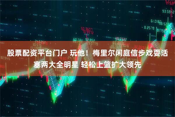 股票配资平台门户 玩他！梅里尔闲庭信步戏耍活塞两大全明星 轻松上篮扩大领先