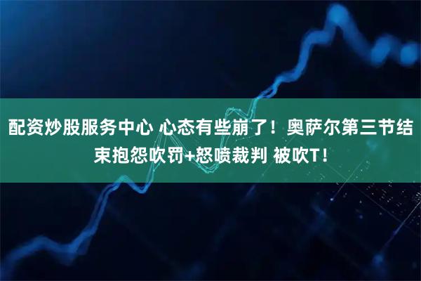 配资炒股服务中心 心态有些崩了！奥萨尔第三节结束抱怨吹罚+怒喷裁判 被吹T！