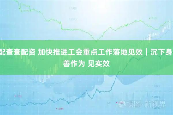 配查查配资 加快推进工会重点工作落地见效|沉下身 善作为 见实效