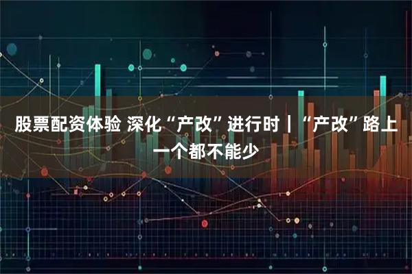 股票配资体验 深化“产改”进行时｜“产改”路上一个都不能少