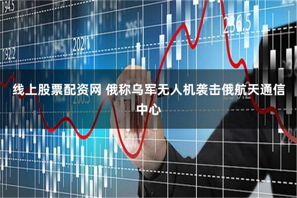 线上股票配资网 俄称乌军无人机袭击俄航天通信中心