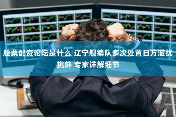 股票配资论坛是什么 辽宁舰编队多次处置日方滋扰挑衅 专家详解细节