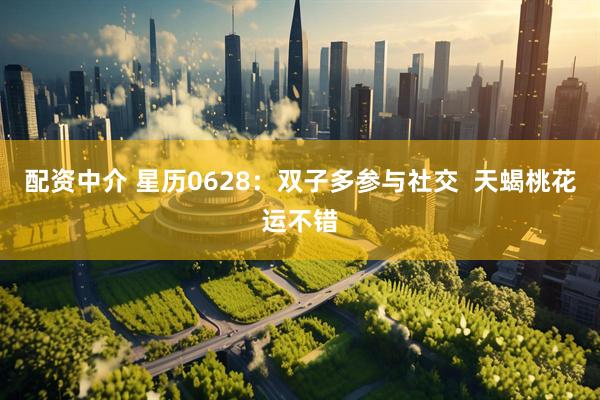 配资中介 星历0628：双子多参与社交  天蝎桃花运不错