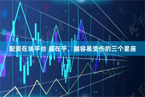 配资在线平台 越在乎，越容易受伤的三个星座