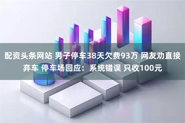 配资头条网站 男子停车38天欠费93万 网友劝直接弃车 停车场回应：系统错误 只收100元