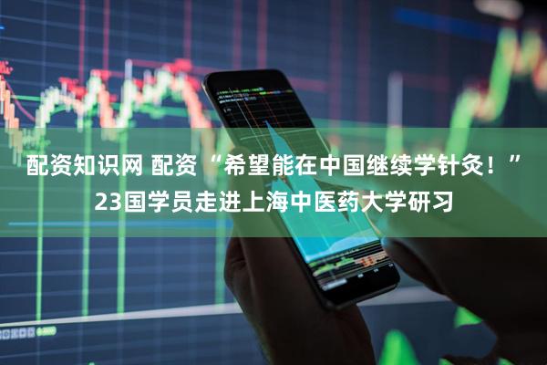 配资知识网 配资 “希望能在中国继续学针灸！”23国学员走进上海中医药大学研习