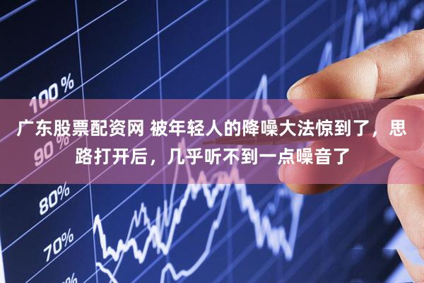 广东股票配资网 被年轻人的降噪大法惊到了，思路打开后，几乎听不到一点噪音了
