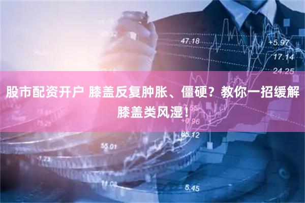 股市配资开户 膝盖反复肿胀、僵硬？教你一招缓解膝盖类风湿！