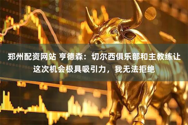 郑州配资网站 亨德森：切尔西俱乐部和主教练让这次机会极具吸引力，我无法拒绝