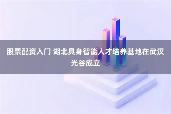 股票配资入门 湖北具身智能人才培养基地在武汉光谷成立