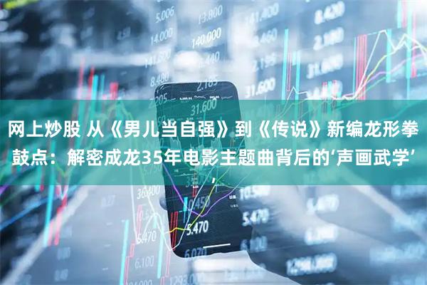 网上炒股 从《男儿当自强》到《传说》新编龙形拳鼓点：解密成龙35年电影主题曲背后的‘声画武学’