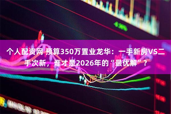 个人配资网 预算350万置业龙华：一手新房VS二手次新，谁才是2026年的“最优解”？