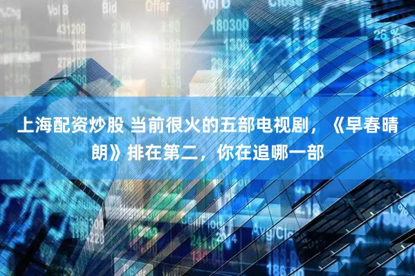 上海配资炒股 当前很火的五部电视剧，《早春晴朗》排在第二，你在追哪一部