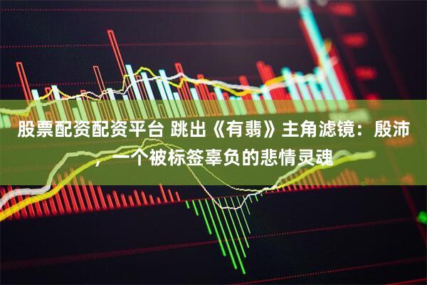 股票配资配资平台 跳出《有翡》主角滤镜：殷沛，一个被标签辜负的悲情灵魂