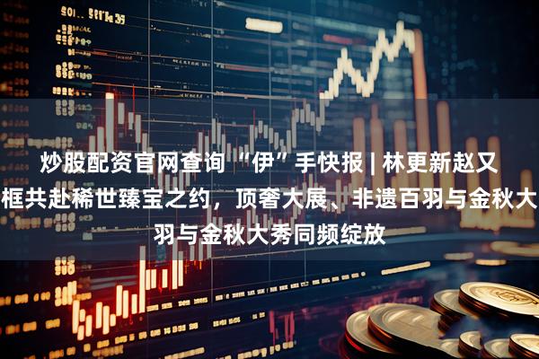 炒股配资官网查询 “伊”手快报 | 林更新赵又廷古巨基同框共赴稀世臻宝之约，顶奢大展、非遗百羽与金秋大秀同频绽放