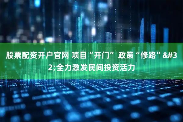股票配资开户官网 项目“开门” 政策“修路” 全力激发民间投资活力